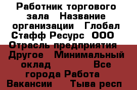 Работник торгового зала › Название организации ­ Глобал Стафф Ресурс, ООО › Отрасль предприятия ­ Другое › Минимальный оклад ­ 10 000 - Все города Работа » Вакансии   . Тыва респ.